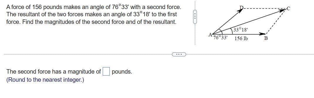 A force of 156 pounds makes an angle of 76°33' with a second force.
The resultant of the two forces makes an angle of 33° 18' to the first
force. Find the magnitudes of the second force and of the resultant.
The second force has a magnitude of pounds.
(Round to the nearest integer.)
76°33'
33°18'
156 lb
B