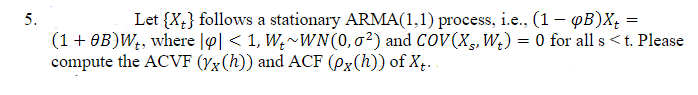 5.
Let {X;} follows a stationary ARMA(1,1) process, i.e., (1– QB)X, =
(1+ OB)W;, where |o| < 1, W,~WN(0,02) and COV(X,W¿) = 0 for all s <t. Please
compute the ACVF (Yx(h)) and ACF (Px(h)) of X,. .
