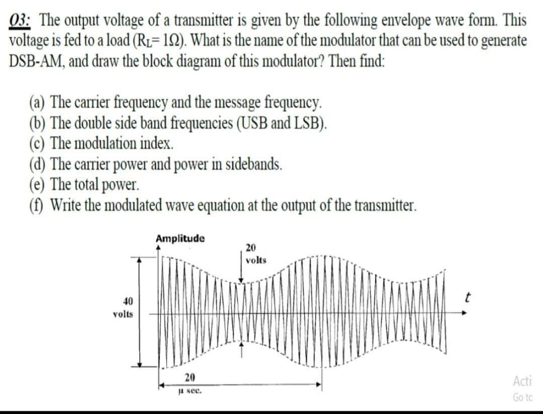 03: The output voltage of a transmitter is given by the following envelope wave form. This
voltage is fed to a load (RL= 12). What is the name of the modulator that can be used to generate
DSB-AM, and draw the block diagram of this modulator? Then find:
(a) The carrier frequency and the message frequency.
(b) The double side band frequencies (USB and LSB).
(c) The modulation index.
(d) The carrier power and power in sidebands.
(e) The total power.
(f) Write the modulated wave equation at the output of the transmitter.
Amplitude
20
volts
40
volts
20
Acti
JA see.
Go to
