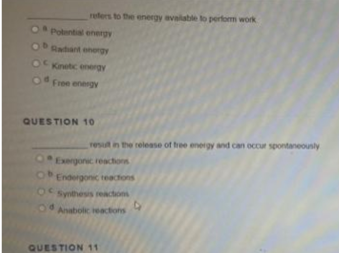 refers to the energy avaliable lo perform work
Polantial onergy
Radiant onorgy
Kinetic energy
Free energy
QUESTION 10
result in the release of hree eneigy and can occur spontaneously
0Exergonic reachors
OEndergonic teactons
OC synthesis reactions
Anabolic reactions
QUESTION 11
