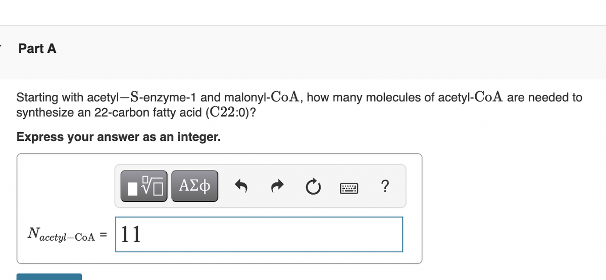 Part A
Starting with acetyl-S-enzyme-1 and malonyl-CoA, how many molecules of acetyl-CoA are needed to
synthesize an 22-carbon fatty acid (C22:0)?
Express your answer as an integer.
?
Nacetyl-CoA =
11
