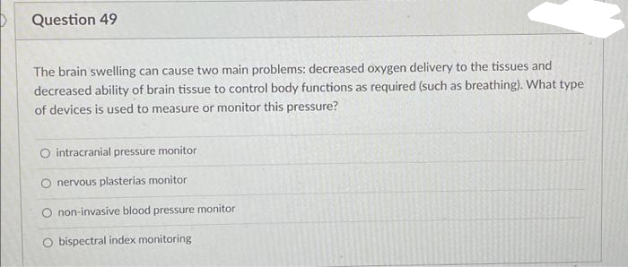 Question 49
The brain swelling can cause two main problems: decreased oxygen delivery to the tissues and
decreased ability of brain tissue to control body functions as required (such as breathing). What type
of devices is used to measure or monitor this pressure?
O intracranial pressure monitor
O nervous plasterias monitor
O non-invasive blood pressure monitor
O bispectral index monitoring
