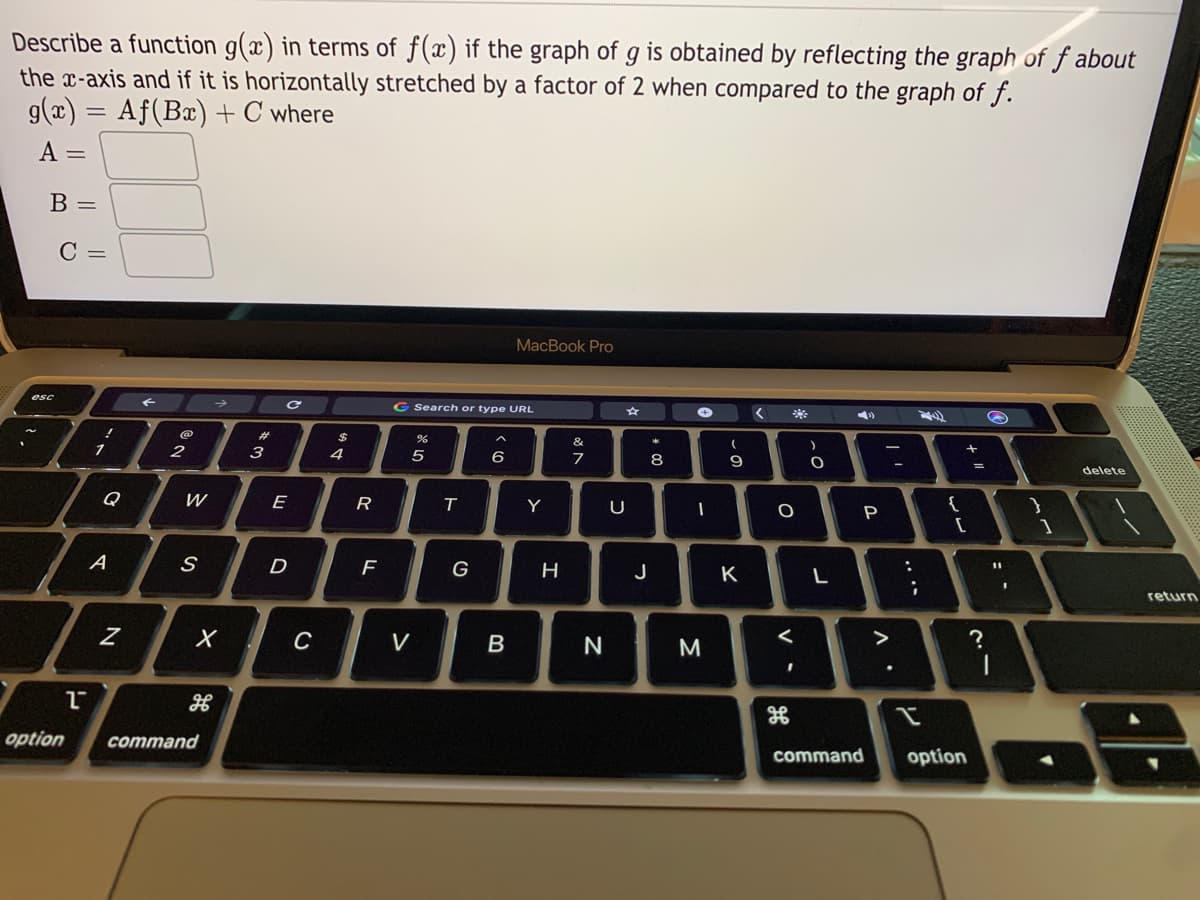 Describe a function g(x) in terms of f(x) if the graph of g is obtained by reflecting the graph of f about
the x-axis and if it is horizontally stretched by a factor of 2 when compared to the graph of f.
g(x) = Af(Bx) + C where
A =
B =
C =
MacBook Pro
esc
G Search or type URL
23
&
1
3
4
6
7
8
9
delete
Q
E
R
Y
U
A
D
F
J
K
return
V
N
>
option
command
command
option
| '
....
