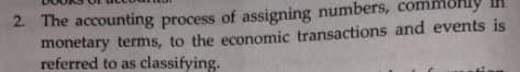 2. The accounting process of assigning numbers, commohly
monetary terms, to the economic transactions and events is
referred to as classifying.
