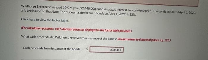 Wildhorse Enterprises issued 10%, 9-year, $2,440,000 bonds that pay interest annually on April 1. The bonds are dated April 1, 2022.
and are issued on that date. The discount rate for such bonds on April 1, 2022, is 12%.
Click here to view the factor table.
(For calculation purposes, use 5 decimal places as displayed in the factor table provided.)
What cash proceeds did Wildhorse receive from issuance of the bonds? (Round answer to 0 decimal places, e.g. 125.)
Cash proceeds from issuance of the bonds $
2384441