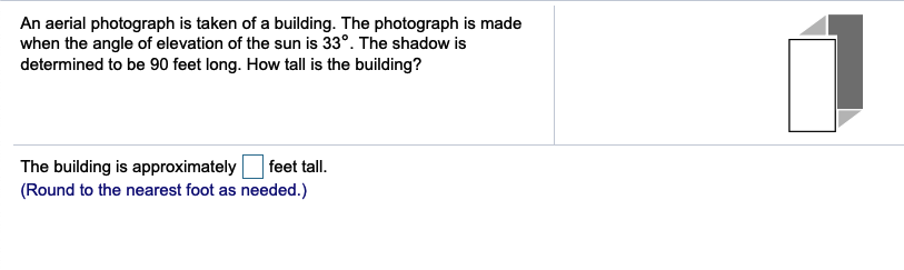An aerial photograph is taken of a building. The photograph is made
when the angle of elevation of the sun is 33°. The shadow is
determined to be 90 feet long. How tall is the building?
The building is approximately
(Round to the nearest foot as needed.)
feet tall.
