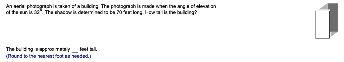An aerial photograph is taken of a building. The photograph is made when the angle of elevation
of the sun is 32°. The shadow is determined to be 70 feet long. How tall is the building?
The building is approximately
(Round to the nearest foot as needed.)
feet tall.

