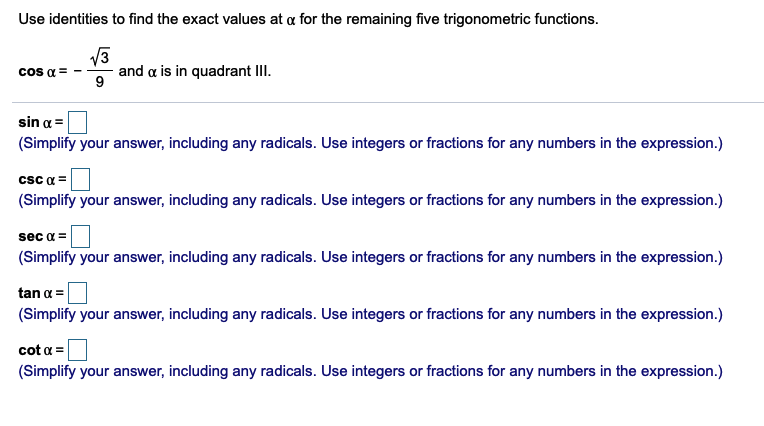Use identities to find the exact values at a for the remaining five trigonometric functions.
cos a =
and a is in quadrant III.
sin a =
(Simplify your answer, including any radicals. Use integers or fractions for any numbers in the expression.)
csc a =
(Simplify your answer, including any radicals. Use integers or fractions for any numbers in the expression.)
sec a =
(Simplify your answer, including any radicals. Use integers or fractions for any numbers in the expression.)
tan a =
(Simplify your answer, including any radicals. Use integers or fractions for any numbers in the expression.)
cot a =
(Simplify your answer, including any radicals. Use integers or fractions for any numbers in the expression.)
