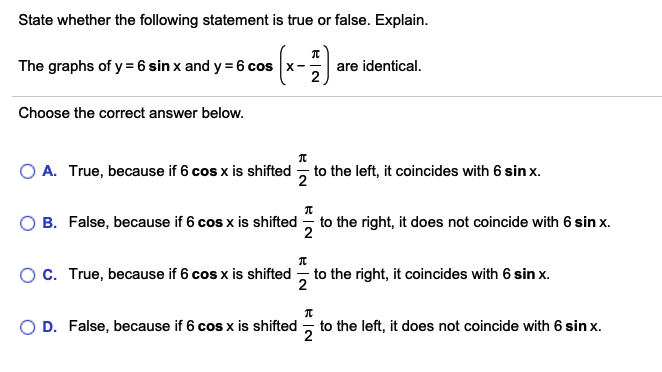 State whether the following statement is true or false. Explain.
The graphs of y= 6 sin x and y = 6 cos x-
are identical.
Choose the correct answer below.
O A. True, because if 6 cos x is shifted - to the left, it coincides with 6 sin x.
B. False, because if 6 cos x is shifted - to the right, it does not coincide with 6 sin x.
OC. True, because if 6 cos x is shifted - to the right, it coincides with 6 sin x.
2
D. False, because if 6 cos x is shifted
to the left, it does not coincide with 6 sin x.
