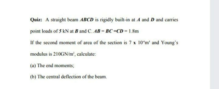 Quiz: A straight beam ABCD is rigidly built-in at A and D and carries
point loads of 5 kN at B and C. AB = BC=CD 1.8m
If the second moment of area of the section is 7 x 10*m and Young's
modulus is 210GN/m², calculate:
(a) The end moments;
(b) The central deflection of the beam.
