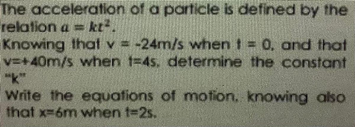 The acceleration of a particleis defined by the
relation a = kt".
Knowing thal
v=+40m/s when 1-4s, determine the constant
v -24m/s when t0, and that
Write the equations of motion. knowing also
that x-6m when t-2s,
