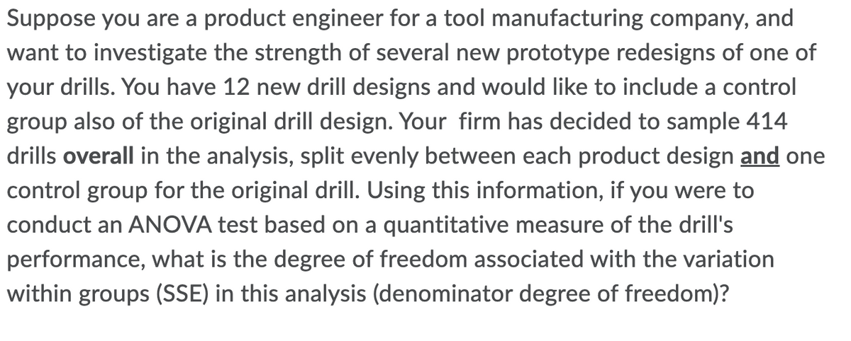 Suppose you are a product engineer for a tool manufacturing company, and
want to investigate the strength of several new prototype redesigns of one of
your drills. You have 12 new drill designs and would like to include a control
group also of the original drill design. Your firm has decided to sample 414
drills overall in the analysis, split evenly between each product design and one
control group for the original drill. Using this information, if you were to
conduct an ANOVA test based on a quantitative measure of the drill's
performance, what is the degree of freedom associated with the variation
within groups (SSE) in this analysis (denominator degree of freedom)?