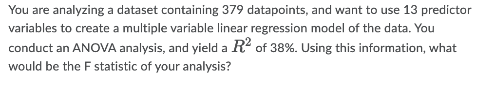 You are analyzing a dataset containing 379 datapoints, and want to use 13 predictor
variables to create a multiple variable linear regression model of the data. You
conduct an ANOVA analysis, and yield a R² of 38%. Using this information, what
would be the F statistic of your analysis?