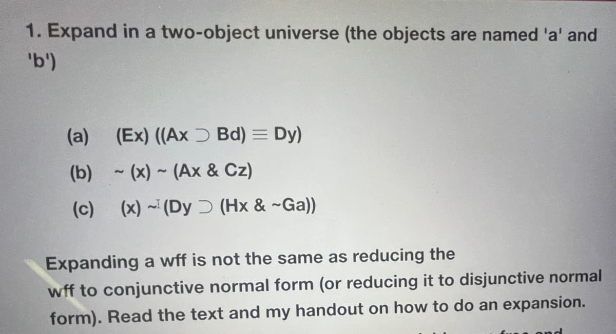 1. Expand in a two-object universe (the objects are named 'a' and
'b')
(a) (Ex) ((Ax Bd) = Dy)
(b)-(x)~ (Ax & Cz)
(c) (x) (Dy (Hx & ~Ga))
Expanding a wff is not the same as reducing the
wff to conjunctive normal form (or reducing it to disjunctive normal
form). Read the text and my handout on how to do an expansion.