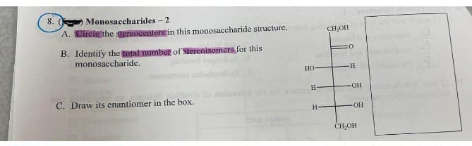 8. (
Monosaccharides - 2
A. Circle the stereocenters in this monosaccharide structure. CH₂OH
B. Identify the total number of stereoisomers for this
monosaccharide.
C. Draw its enantiomer in the box.
ba
HO
:O
neud Lins
H
H-
H
OH
OH
CH₂OH