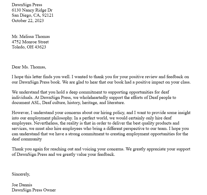DawnSign Press
6130 Nancy Ridge Dr
San Diego, CA, 92121
October 22, 2023
Mr. Melissa Thomas
4752 Monroe Street
Toledo, OH 43623
Dear Ms. Thomas,
I hope this letter finds you well. I wanted to thank you for your positive review and feedback on
our DawnSign Press book. We are glad to hear that our book had a positive impact on your class.
We understand that you hold a deep commitment to supporting opportunities for deaf
individuals. At DawnSign Press, we wholeheartedly support the efforts of Deaf people to
document ASL, Deaf culture, history, heritage, and literature.
However, I understand your concerns about our hiring policy, and I want to provide some insight
into our employment philosophy. In a perfect world, we would certainly only hire deaf
employees. Nevertheless, the reality is that in order to deliver the best quality products and
services, we must also hire employees who bring a different perspective to our team. I hope you
can understand that we have a strong commitment to creating employment opportunities for the
deaf community
Thank you again for reaching out and voicing your concerns. We greatly appreciate your support
of DawnSign Press and we greatly value your feedback.
Sincerely,
Joe Dannis
DawnSign Press Owner