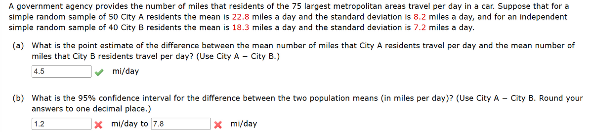 A government agency provides the number of miles that residents of the 75 largest metropolitan areas travel per day in a car. Suppose that for a
simple random sample of 50 City A residents the mean is 22.8 miles a day and the standard deviation is 8.2 miles a day, and for an independent
simple random sample of 40 City B residents the mean is 18.3 miles a day and the standard deviation is 7.2 miles a day.
(a) What is the point estimate of the difference between the mean number of miles that City A residents travel per day and the mean number of
miles that City B residents travel per day? (Use City A - City B.).
4.5
mi/day
(b) What is the 95% confidence interval for the difference between the two population means (in miles per day)? (Use City A -
answers to one decimal place.)
1.2
xmi/day to 7.8
x mi/day
City B. Round your