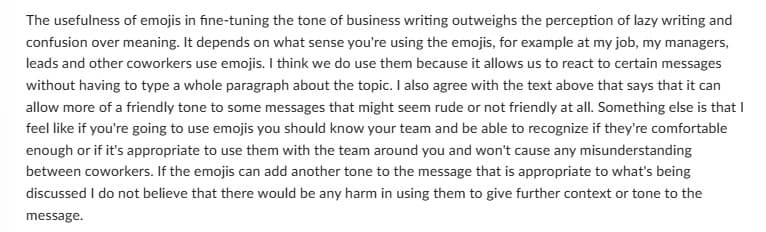 The usefulness of emojis in fine-tuning the tone of business writing outweighs the perception of lazy writing and
confusion over meaning. It depends on what sense you're using the emojis, for example at my job, my managers,
leads and other coworkers use emojis. I think we do use them because it allows us to react to certain messages
without having to type a whole paragraph about the topic. I also agree with the text above that says that it can
allow more of a friendly tone to some messages that might seem rude or not friendly at all. Something else is that I
feel like if you're going to use emojis you should know your team and be able to recognize if they're comfortable
enough or if it's appropriate to use them with the team around you and won't cause any misunderstanding
between coworkers. If the emojis can add another tone to the message that is appropriate to what's being
discussed I do not believe that there would be any harm in using them to give further context or tone to the
message.