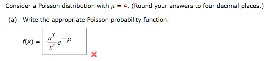 Consider a Poisson distribution with µ = 4. (Round your answers to four decimal places.)
(a) Write the appropriate Poisson probability function.
x
f(x) =
μ
ем
x!