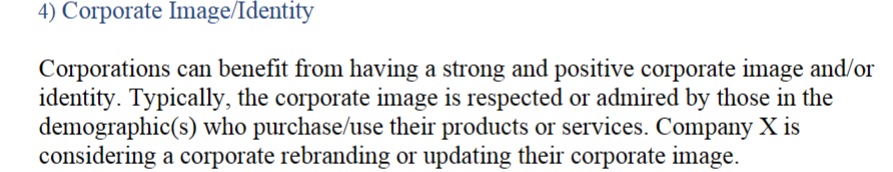 4) Corporate Image/Identity
Corporations can benefit from having a strong and positive corporate image and/or
identity. Typically, the corporate image is respected or admired by those in the
demographic(s) who purchase/use their products or services. Company X is
considering a corporate rebranding or updating their corporate image.