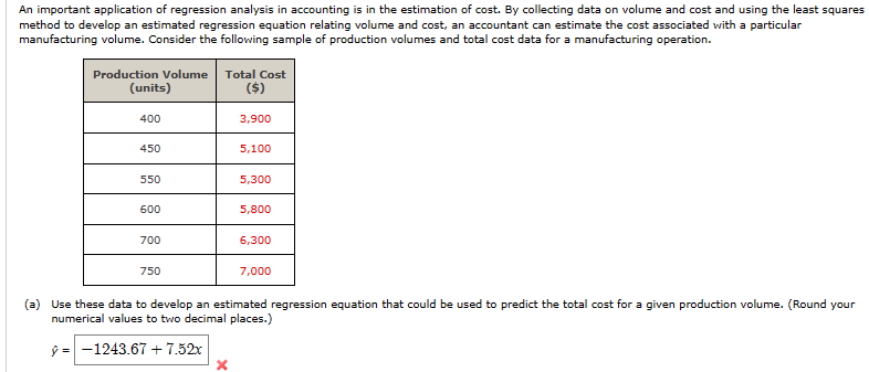 An important application of regression analysis in accounting is in the estimation of cost. By collecting data on volume and cost and using the least squares
method to develop an estimated regression equation relating volume and cost, an accountant can estimate the cost associated with a particular
manufacturing volume. Consider the following sample of production volumes and total cost data for a manufacturing operation.
Production Volume Total Cost
(units)
($)
400
3,900
450
5,100
550
5,300
600
5,800
700
6,300
750
7,000
(a) Use these data to develop an estimated regression equation that could be used to predict the total cost for a given production volume. (Round your
numerical values to two decimal places.)
-1243.67 +7.52x
