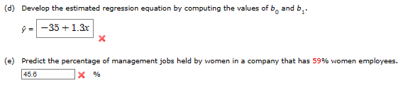 (d) Develop the estimated regression equation by computing the values of b and b₁.
ŷ=-35+1.3x
(e) Predict the percentage of management jobs held by women in a company that has 59% women employees.
45.6
x %