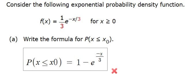 Consider the following exponential probability density function.
f(x) = 1e-x13
for x ≥ 0
(a) Write the formula for P(X ≤ xo).
P(x≤x0)
= 1-e
-x
3