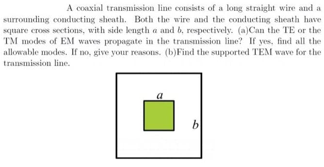A coaxial transmission line consists of a long straight wire and a
surrounding conducting sheath. Both the wire and the conducting sheath have
square cross sections, with side length a and b, respectively. (a)Can the TE or the
TM modes of EM waves propagate in the transmission line? If yes, find all the
allowable modes. If no, give your reasons. (b)Find the supported TEM wave for the
transmission line.
а
b
