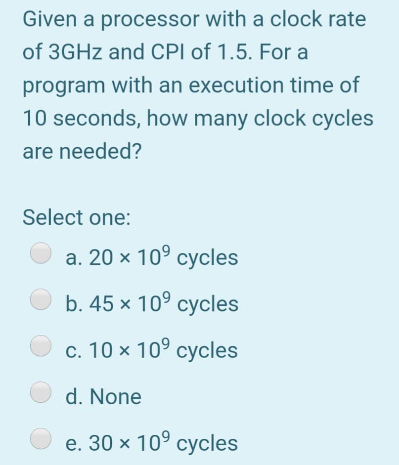 Given a processor with a clock rate
of 3GHZ and CPI of 1.5. For a
program with an execution time of
10 seconds, how many clock cycles
are needed?
Select one:
а. 20 х 10° суcles
b. 45 x 10° cycles
c. 10 × 10° cycles
O d. None
e. 30 х 10° суcles
