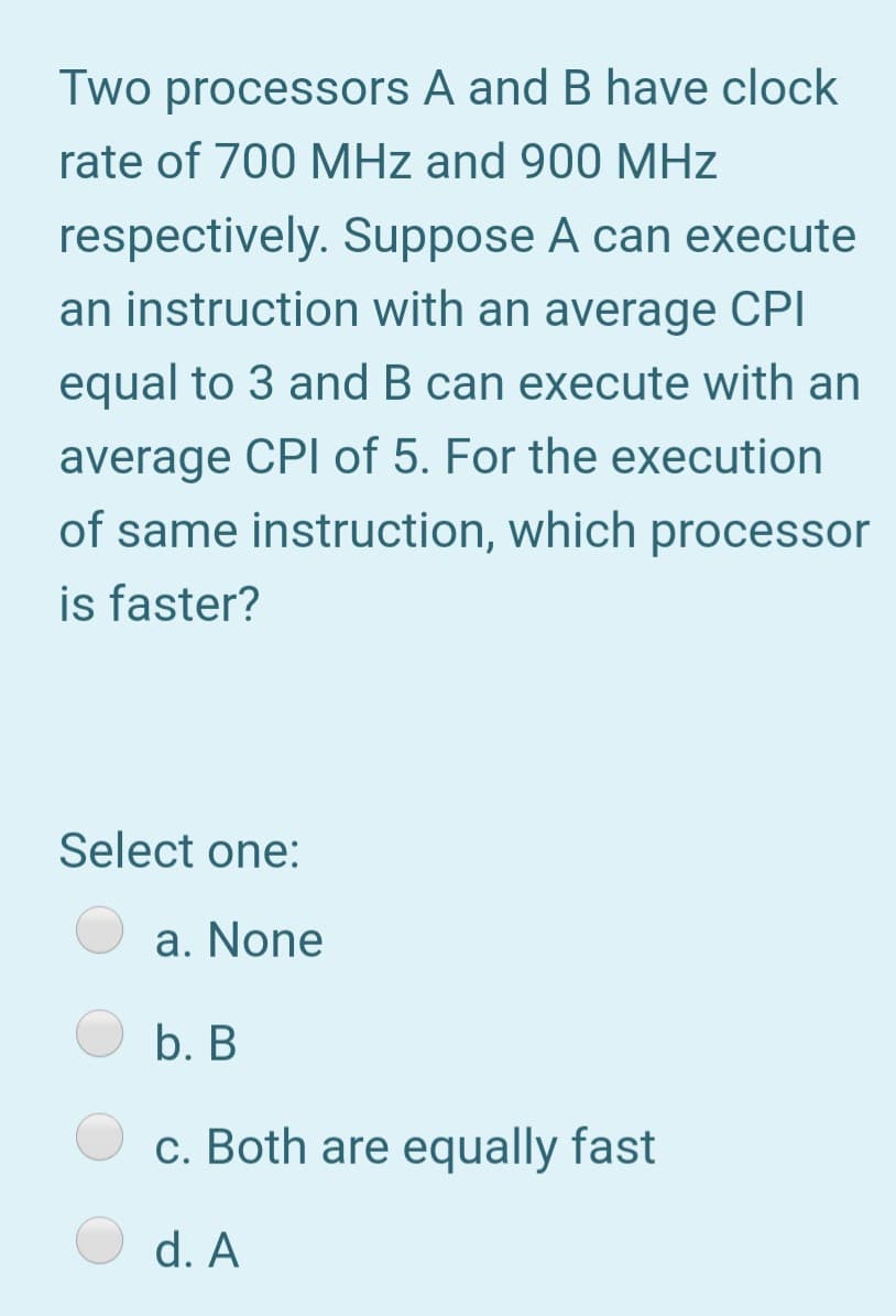 Two processors A and B have clock
rate of 700 MHz and 900 MHz
respectively. Suppose A can execute
an instruction with an average CPI
equal to 3 and B can execute with an
average CPI of 5. For the execution
of same instruction, which processor
is faster?
Select one:
a. None
b. B
c. Both are equally fast
d. A
