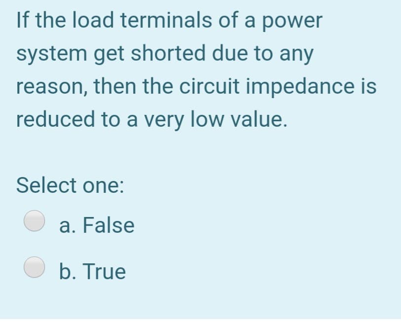 If the load terminals of a power
system get shorted due to any
reason, then the circuit impedance is
reduced to a very low value.
Select one:
a. False
O b. True

