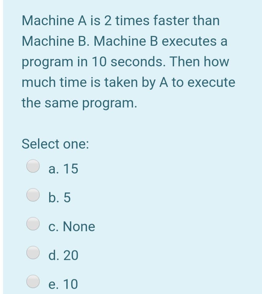 Machine A is 2 times faster than
Machine B. Machine B executes a
program in 10 seconds. Then how
much time is taken by A to execute
the same program.
Select one:
а. 15
O b. 5
O c. None
O d. 20
е. 10
