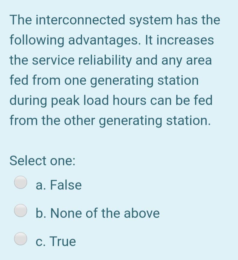 The interconnected system has the
following advantages. It increases
the service reliability and any area
fed from one generating station
during peak load hours can be fed
from the other generating station.
Select one:
a. False
b. None of the above
c. True
