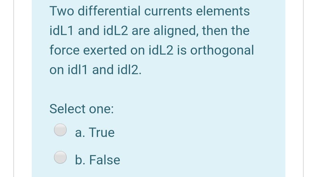 Two differential currents elements
idL1 and idL2 are aligned, then the
force exerted on idL2 is orthogonal
on idl1 and id|2.
Select one:
a. True
b. False
