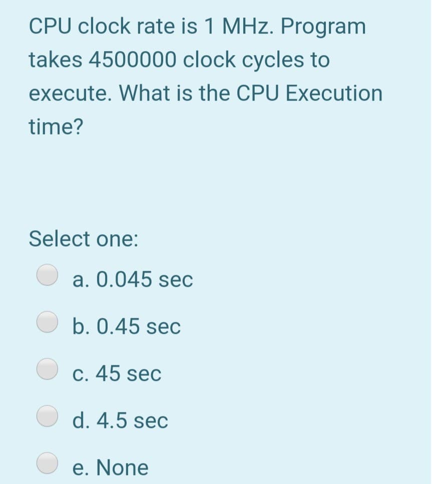CPU clock rate is 1 MHz. Program
takes 4500000 clock cycles to
execute. What is the CPU Execution
time?
Select one:
a. 0.045 sec
b. 0.45 sec
C. 45 sec
d. 4.5 sec
e. None
