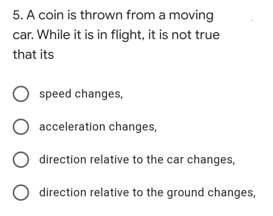 5. A coin is thrown from a moving
car. While it is in flight, it is not true
that its
speed changes,
acceleration changes,
O direction relative to the car changes,
direction relative to the ground changes,
