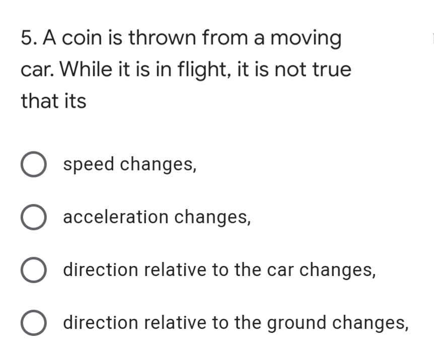 5. A coin is thrown from a moving
car. While it is in flight, it is not true
that its
speed changes,
O acceleration changes,
direction relative to the car changes,
direction relative to the ground changes,
