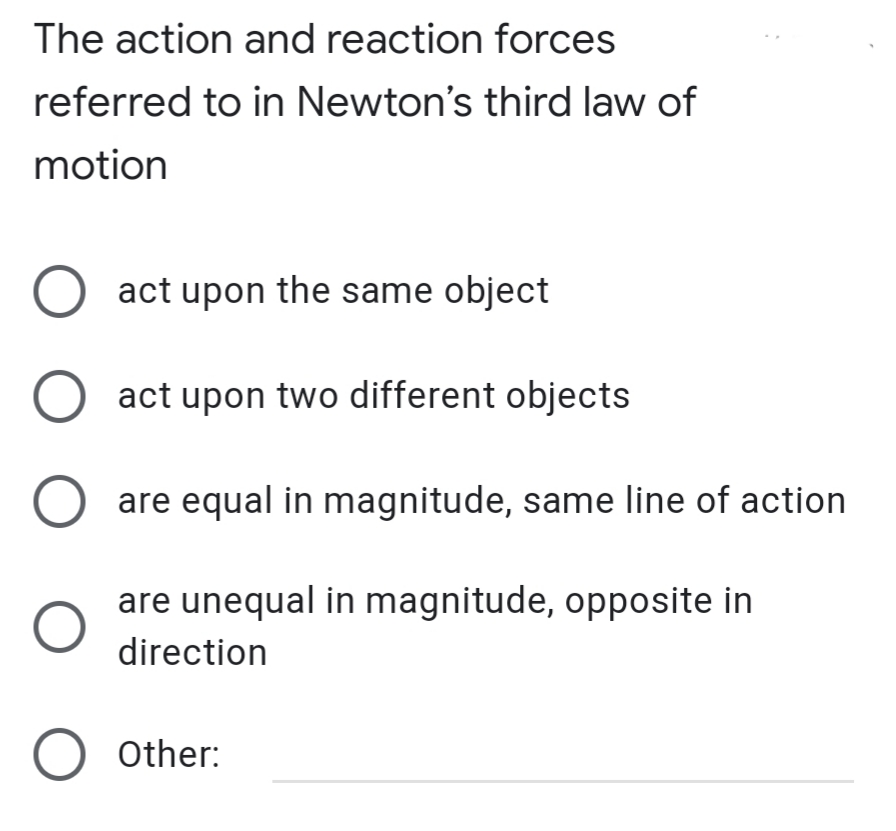The action and reaction forces
referred to in Newton's third law of
motion
O act upon the same object
O act upon two different objects
O are equal in magnitude, same line of action
are unequal in magnitude, opposite in
direction
O other:
