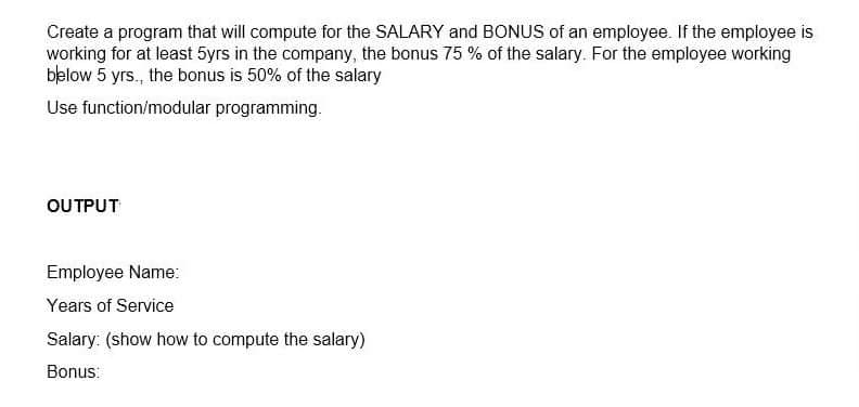 Create a program that will compute for the SALARY and BONUS of an employee. If the employee is
working for at least 5yrs in the company, the bonus 75 % of the salary. For the employee working
below 5 yrs., the bonus is 50% of the salary
Use function/modular programming.
OUTPUT
Employee Name:
Years of Service
Salary: (show how to compute the salary)
Bonus:
