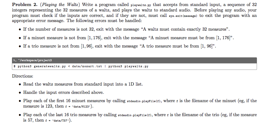 Problem 2. (Playing the Waltz) Write a program called playwaltz.py that accepts from standard input, a sequence of 32
integers representing the 32 measures of a waltz, and plays the waltz to standard audio. Before playing any audio, your
program must check if the inputs are correct, and if they are not, must call sys.exit (message) to exit the program with an
appropriate error message. The following errors must be handled:
• If the number of measures is not 32, exit with the message "A waltz must contain exactly 32 measures".
• If a minuet measure is not from [1,176], exit with the message "A minuet measure must be from [1, 176]".
• If a trio measure is not from [1,96], exit with the message "A trio measure must be from [1, 96]".
- "/vorkspace/project3
$ python3 generatewaltz.py < data/mozart.txt | python3 playwaltz. py
Directions:
• Read the waltz measures from standard input into a 1D list.
• Handle the input errors described above.
• Play each of the first 16 minuet measures by calling stdaudio.playFile(f), where i is the filename of the minuet (eg, if the
measure is 123, then : = 'data/M123').
• Play each of the last 16 trio measures by calling stdaudio.playFile (f), where i is the filename of the trio (eg, if the measure
is 57, then : - 'data/T57').
