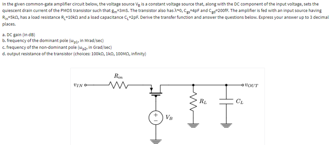 In the given common-gate amplifier circuit below, the voltage source Vg is a constant voltage source that, along with the DC component of the input voltage, sets the
quiescent drain current of the PMOS transistor such that gm=3ms. The transistor also has A-0, Ce-4pF and Ca=200fF. The amplifier is fed with an input source having
Rin=5kn, has a load resistance R, =10kn and a load capacitance C =2pF. Derive the transfer function and answer the questions below. Express your answer up to 3 decimal
places.
a. DC gain (in dB)
b. frequency of the dominant pole (wo1, in Mrad/sec)
c. frequency of the non-dominant pole (w,2, in Grad/sec)
d. output resistance of the transistor (choices: 100kn, 1kn, 100MN, infinity)
Rin
VIN
OVOUT
RL
CL
VB
