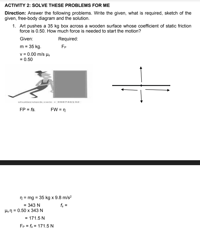 ACTIVITY 2: SOLVE THESE PROBLEMS FOR ME
Direction: Answer the following problems. Write the given, what is required, sketch of the
given, free-body diagram and the solution.
1. Art pushes a 35 kg box across a wooden surface whose coefficient of static friction
force is 0.50. How much force is needed to start the motion?
Given:
Required:
m = 35 kg.
v = 0.00 m/s µs
FP
= 0.50
shutterstock.com- 398746132
FP = fs.
FW = n
n = mg = 35 kg x 9.8 m/s?
%3D
= 343 N
f; =
Hsn = 0.50 x 343 N
= 171.5 N
Fp = f; = 171.5 N
