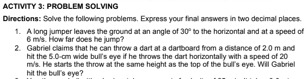 ACTIVITY 3: PROBLEM SOLVING
Directions: Solve the following problems. Express your final answers in two decimal places.
1. A long jumper leaves the ground at an angle of 30° to the horizontal and at a speed of
6 m/s. How far does he jump?
2. Gabriel claims that he can throw a dart at a dartboard from a distance of 2.0 m and
hit the 5.0-cm wide bull's eye if he throws the dart horizontally with a speed of 20
m/s. He starts the throw at the same height as the top of the bull's eye. Will Gabriel
hit the bull's eye?
