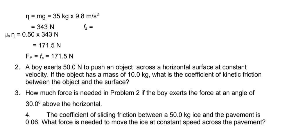 n = mg = 35 kg x 9.8 m/s²
= 343 N
Hs n = 0.50 x 343 N
fs =
= 171.5 N
Fp = fs = 171.5 N
2. A boy exerts 50.0 N to push an object across a horizontal surface at constant
velocity. If the object has a mass of 10.0 kg, what is the coefficient of kinetic friction
between the object and the surface?
3. How much force is needed in Problem 2 if the boy exerts the force at an angle of
30.0° above the horizontal.
The coefficient of sliding friction between a 50.0 kg ice and the pavement is
0.06. What force is needed to move the ice at constant speed across the pavement?
4.
