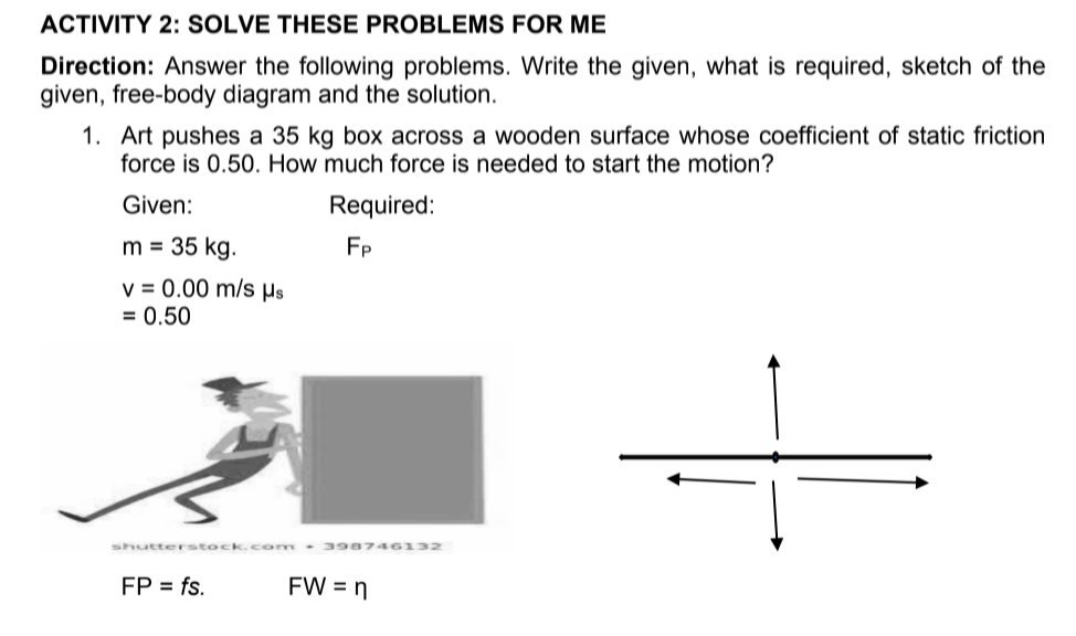 ACTIVITY 2: SOLVE THESE PROBLEMS FOR ME
Direction: Answer the following problems. Write the given, what is required, sketch of the
given, free-body diagram and the solution.
1. Art pushes a 35 kg box across a wooden surface whose coefficient of static friction
force is 0.50. How much force is needed to start the motion?
Given:
Required:
m = 35 kg.
FP
v = 0.00 m/s Hs
= 0.50
shutterstock.c om 3 98746132
FP = fs.
FW = n
