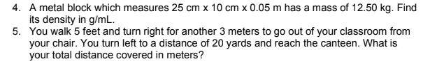 4. A metal block which measures 25 cm x 10 cm x 0.05 m has a mass of 12.50 kg. Find
its density in g/mL.
5. You walk 5 feet and turn right for another 3 meters to go out of your classroom from
your chair. You turn left to a distance of 20 yards and reach the canteen. What is
your total distance covered in meters?
