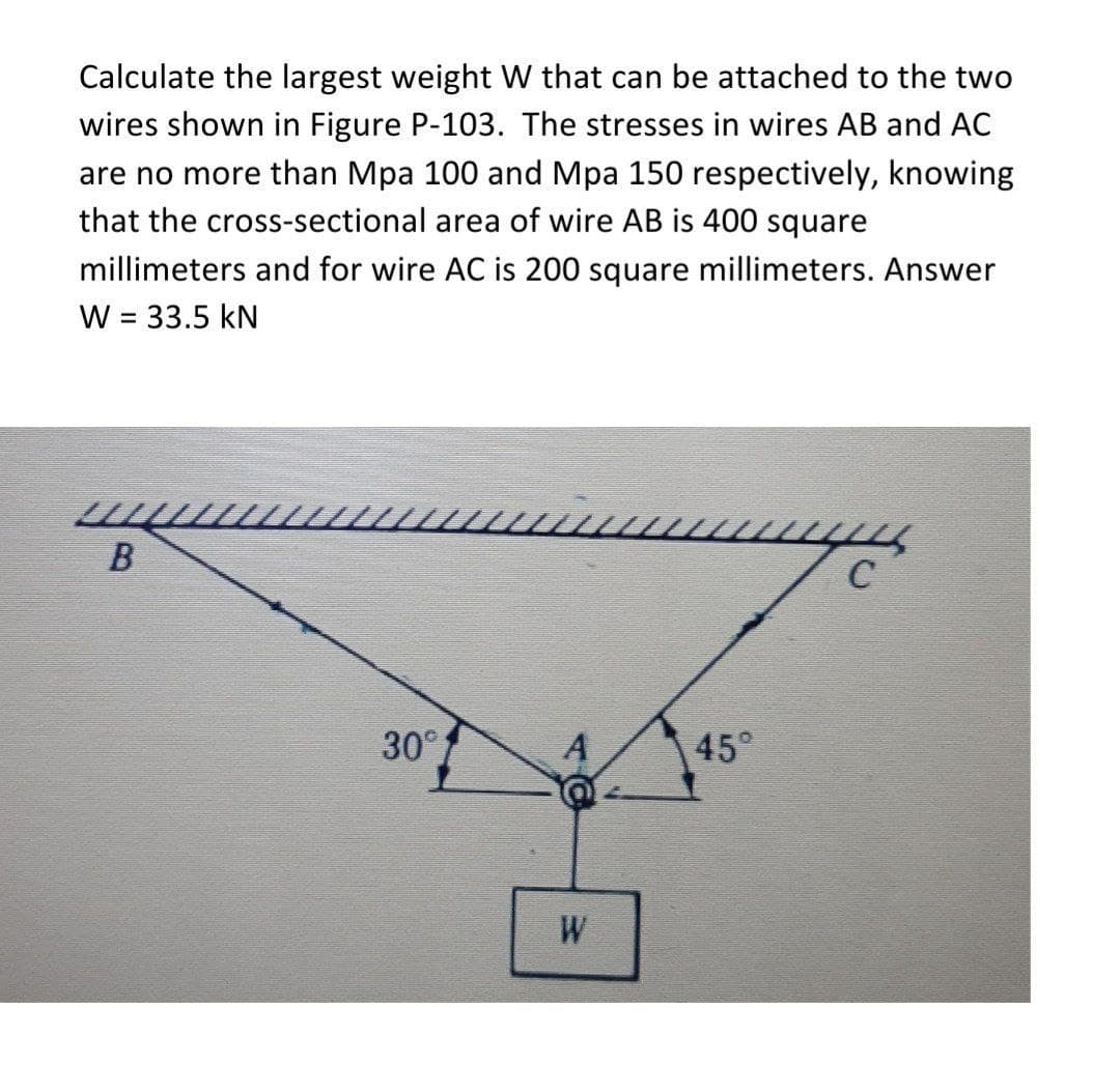 Calculate the largest weight W that can be attached to the two
wires shown in Figure P-103. The stresses in wires AB and AC
are no more than Mpa 100 and Mpa 150 respectively, knowing
that the cross-sectional area of wire AB is 400 square
millimeters and for wire AC is 200 square millimeters. Answer
W = 33.5 kN
%3D
C
30°
A
45°
W
