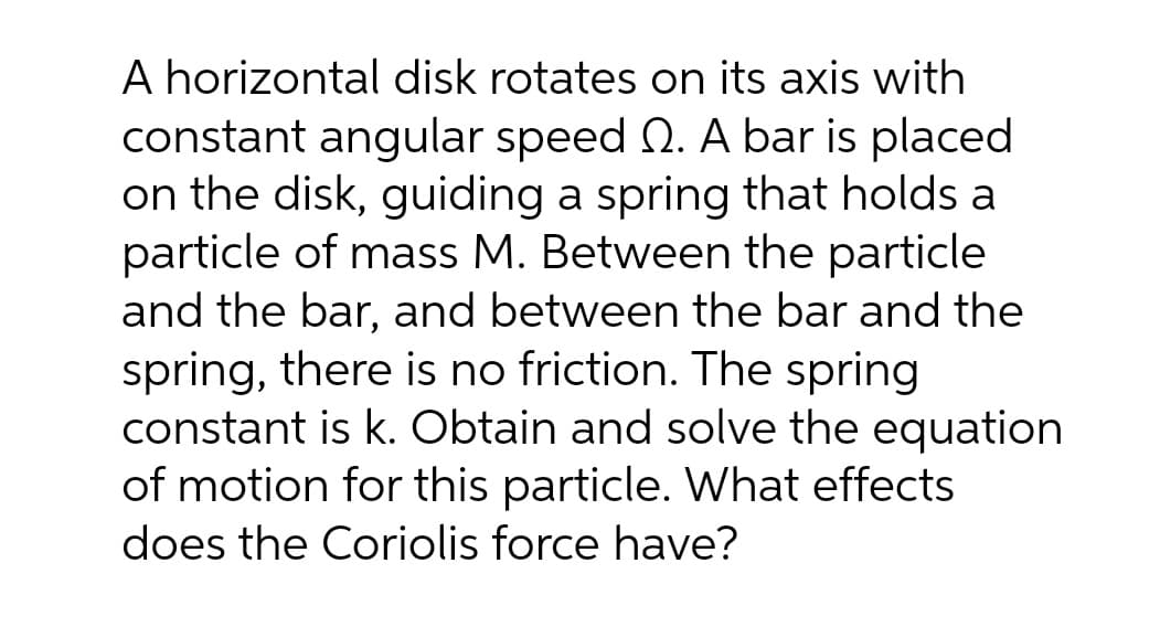 A horizontal disk rotates on its axis with
constant angular speed . A bar is placed
on the disk, guiding a spring that holds a
particle of mass M. Between the particle
and the bar, and between the bar and the
spring, there is no friction. The spring
constant is k. Obtain and solve the equation
of motion for this particle. What effects
does the Coriolis force have?