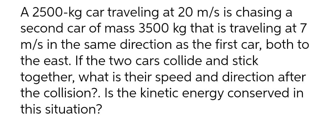 A 2500-kg car traveling at 20 m/s is chasing a
second car of mass 3500 kg that is traveling at 7
m/s in the same direction as the first car, both to
the east. If the two cars collide and stick
together, what is their speed and direction after
the collision?. Is the kinetic energy conserved in
this situation?