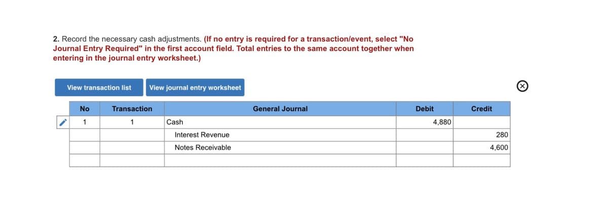 2. Record the necessary cash adjustments. (If no entry is required for a transaction/event, select "No
Journal Entry Required" in the first account field. Total entries to the same account together when
entering in the journal entry worksheet.)
View transaction list
View journal entry worksheet
No
Transaction
General Journal
Debit
Credit
1
1
Cash
4,880
Interest Revenue
280
Notes Receivable
4,600
